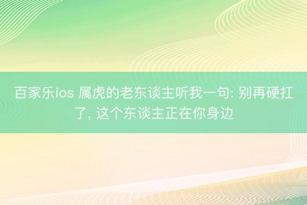 百家乐ios 属虎的老东谈主听我一句: 别再硬扛了， 这个东谈主正在你身边