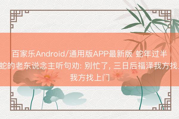 百家乐Android/通用版APP最新版 蛇年过半， 属蛇的老东说念主听句劝: 别忙了， 三日后福泽我方找上门