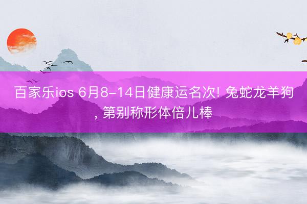 百家乐ios 6月8-14日健康运名次! 兔蛇龙羊狗， 第别称形体倍儿棒