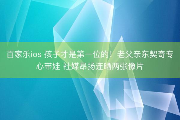 百家乐ios 孩子才是第一位的！老父亲东契奇专心带娃 社媒昂扬连晒两张像片