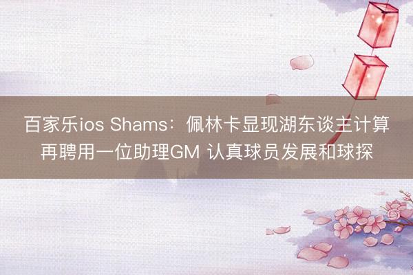 百家乐ios Shams:佩林卡显现湖东谈主计算再聘用一位助理GM 认真球员发展和球探