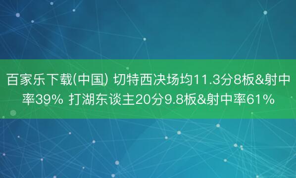 百家乐下载(中国) 切特西决场均11.3分8板&射中率39% 打湖东谈主20分9.8板&射中率61%