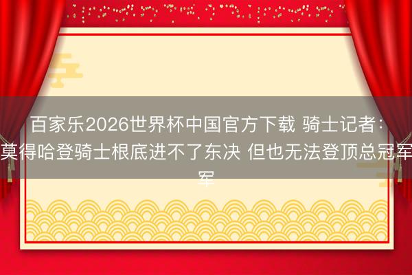 百家乐2026世界杯中国官方下载 骑士记者:莫得哈登骑士根底进不了东决 但也无法登顶总冠军