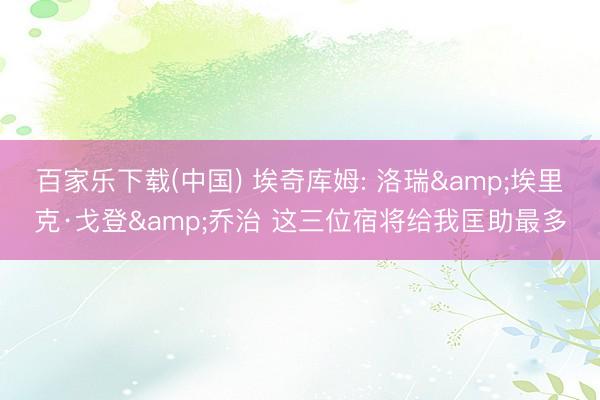 百家乐下载(中国) 埃奇库姆: 洛瑞&埃里克·戈登&乔治 这三位宿将给我匡助最多