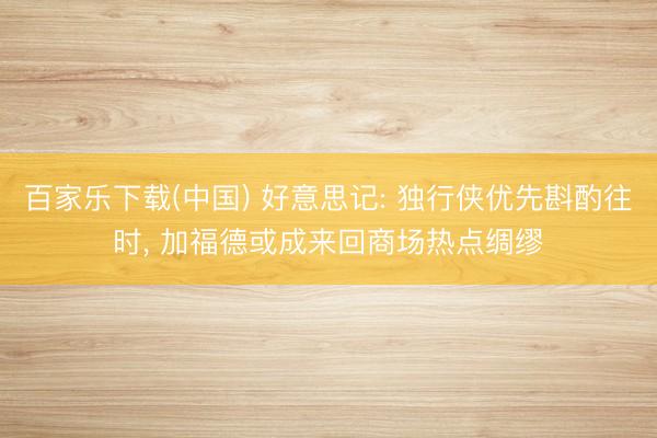 百家乐下载(中国) 好意思记: 独行侠优先斟酌往时， 加福德或成来回商场热点绸缪
