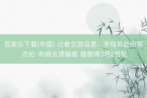 百家乐下载(中国) 记者交游设思：字母哥赴绿军 杰伦·布朗去诱骗者 雄鹿得3将2首轮