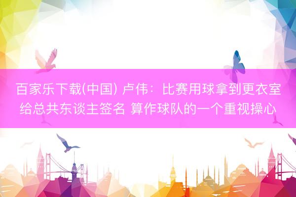 百家乐下载(中国) 卢伟：比赛用球拿到更衣室给总共东谈主签名 算作球队的一个重视操心