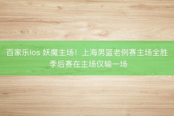 百家乐ios 妖魔主场！上海男篮老例赛主场全胜 季后赛在主场仅输一场
