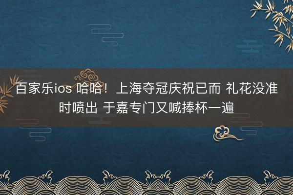百家乐ios 哈哈！上海夺冠庆祝已而 礼花没准时喷出 于嘉专门又喊捧杯一遍