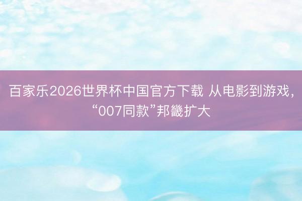 百家乐2026世界杯中国官方下载 从电影到游戏，“007同款”邦畿扩大