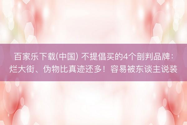 百家乐下载(中国) 不提倡买的4个剖判品牌：烂大街、伪物比真迹还多！容易被东谈主说装