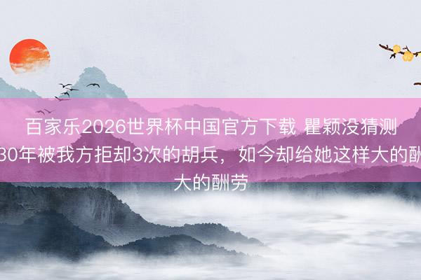 百家乐2026世界杯中国官方下载 瞿颖没猜测,30年被我方拒却3次的胡兵,如今却给她这样大的酬劳