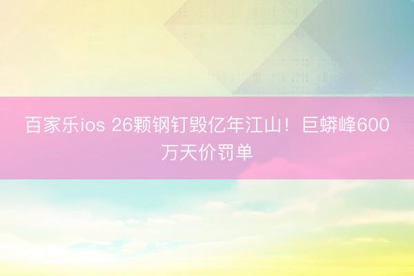 百家乐ios 26颗钢钉毁亿年江山！巨蟒峰600万天价罚单
