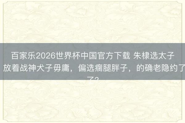 百家乐2026世界杯中国官方下载 朱棣选太子：放着战神犬子毋庸，偏选瘸腿胖子，的确老隐约了？