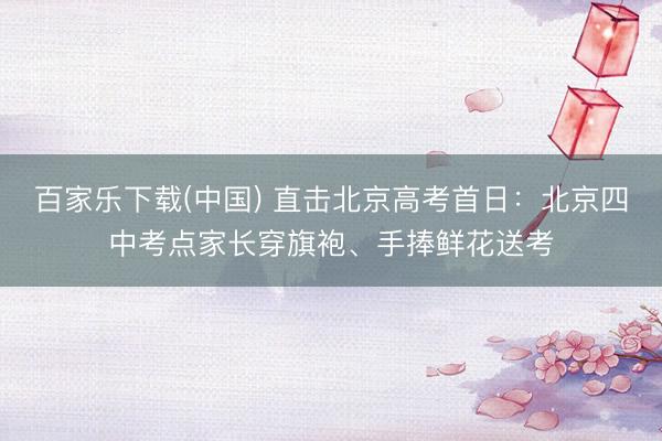 百家乐下载(中国) 直击北京高考首日:北京四中考点家长穿旗袍、手捧鲜花送考