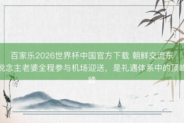 百家乐2026世界杯中国官方下载 朝鲜交流东说念主老婆全程参与机场迎送,是礼遇体系中的顶峰