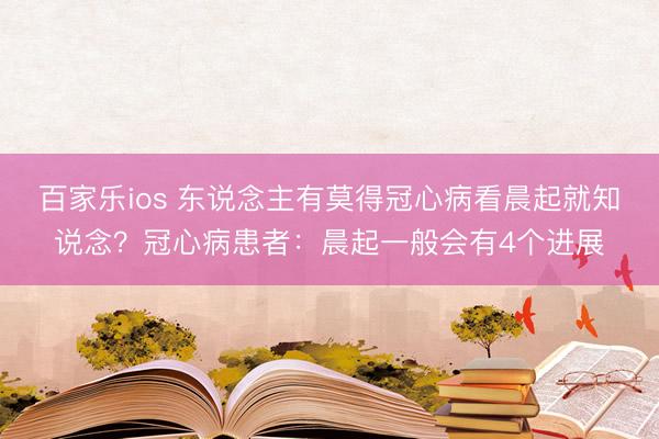 百家乐ios 东说念主有莫得冠心病看晨起就知说念？冠心病患者：晨起一般会有4个进展