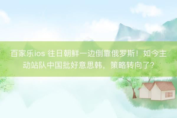 百家乐ios 往日朝鲜一边倒靠俄罗斯！如今主动站队中国批好意思韩，策略转向了？