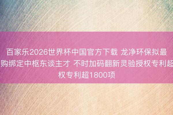 百家乐2026世界杯中国官方下载 龙净环保拟最高1亿回购绑定中枢东谈主才 不时加码翻新灵验授权专利超1800项