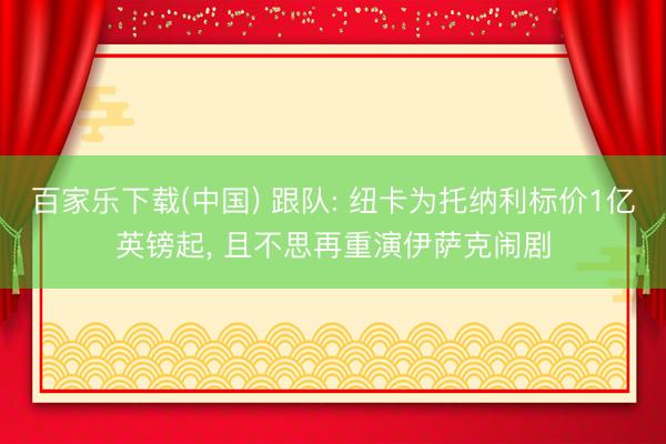 百家乐下载(中国) 跟队: 纽卡为托纳利标价1亿英镑起， 且不思再重演伊萨克闹剧