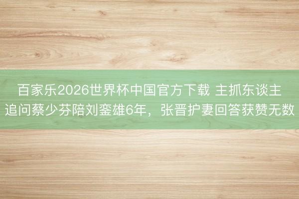 百家乐2026世界杯中国官方下载 主抓东谈主追问蔡少芬陪刘銮雄6年，张晋护妻回答获赞无数