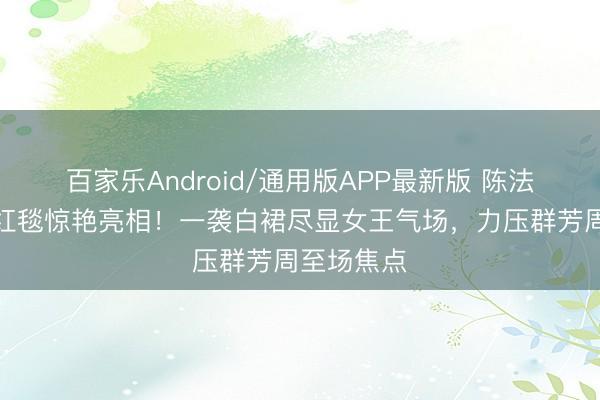 百家乐Android/通用版APP最新版 陈法拉金像奖红毯惊艳亮相！一袭白裙尽显女王气场，力压群芳周至场焦点