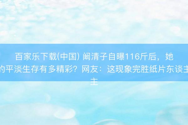 百家乐下载(中国) 阚清子自曝116斤后，她的平淡生存有多精彩？网友：这现象完胜纸片东谈主