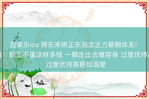 百家乐ios 胖东来矫正东说念主力薪酬体系! 于东来反省：职工不值这样多钱 一朝走出去难容身 过度优待高薪如溺爱
