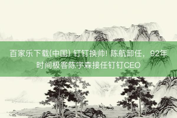 百家乐下载(中国) 钉钉换帅! 陈航卸任，92年时间极客陈宇森接任钉钉CEO