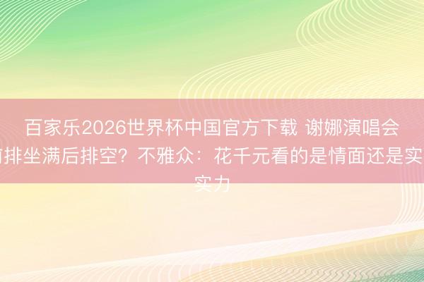 百家乐2026世界杯中国官方下载 谢娜演唱会前排坐满后排空？不雅众：花千元看的是情面还是实力