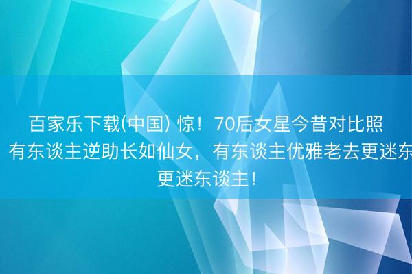 百家乐下载(中国) 惊！70后女星今昔对比照曝光：有东谈主逆助长如仙女，有东谈主优雅老去更迷东谈主！