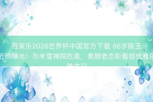 百家乐2026世界杯中国官方下载 66岁陈玉莲近照曝光！与米雪禅院吃斋，素颜老态彰着却优雅依旧