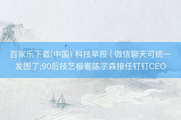 百家乐下载(中国) 科技早报 | 微信聊天可统一发图了;90后技艺极客陈宇森接任钉钉CEO