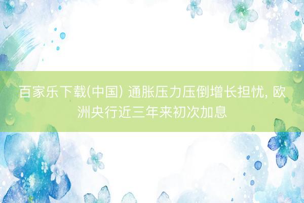 百家乐下载(中国) 通胀压力压倒增长担忧， 欧洲央行近三年来初次加息