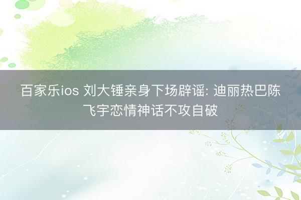 百家乐ios 刘大锤亲身下场辟谣: 迪丽热巴陈飞宇恋情神话不攻自破