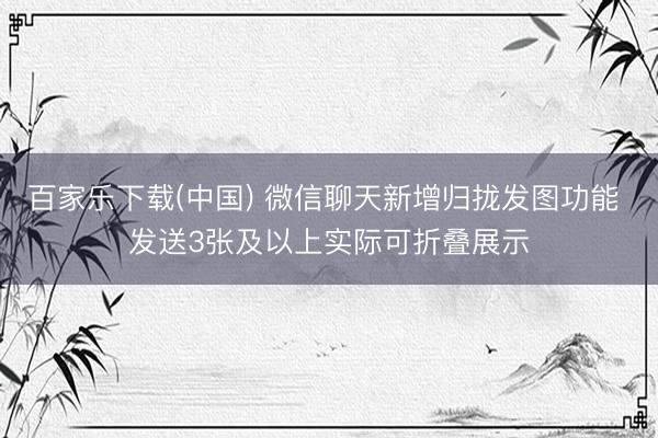 百家乐下载(中国) 微信聊天新增归拢发图功能 发送3张及以上实际可折叠展示