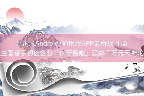 百家乐Android/通用版APP最新版 机器东谈主奢睿手初创企业「伯牙智能」获数千万元天神轮融资