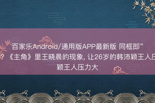 百家乐Android/通用版APP最新版 同框即“同龄”? 《主角》里王晓晨的现象, 让26岁的韩沛颖王人压力大