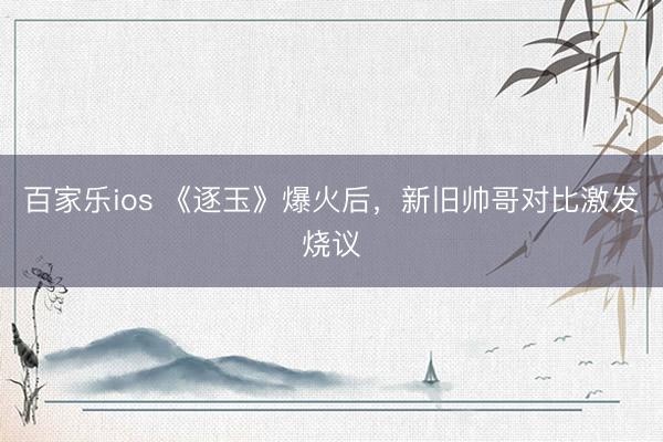 百家乐ios 《逐玉》爆火后,新旧帅哥对比激发烧议