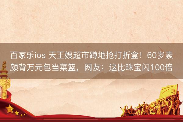百家乐ios 天王嫂超市蹲地抢打折盒！60岁素颜背万元包当菜篮，网友：这比珠宝闪100倍