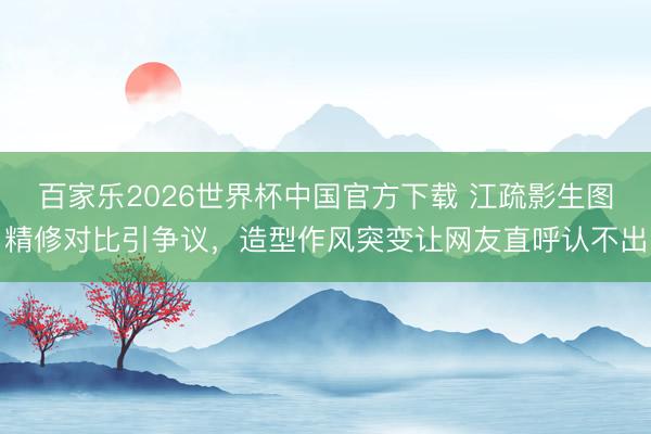 百家乐2026世界杯中国官方下载 江疏影生图精修对比引争议，造型作风突变让网友直呼认不出