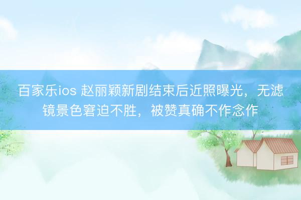 百家乐ios 赵丽颖新剧结束后近照曝光，无滤镜景色窘迫不胜，被赞真确不作念作