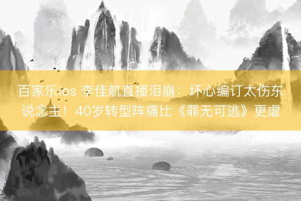 百家乐ios 李佳航直播泪崩：坏心编订太伤东说念主！40岁转型阵痛比《罪无可逃》更虐