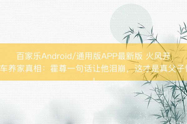 百家乐Android/通用版APP最新版 火风开货车养家真相:霍尊一句话让他泪崩,这才是真父子情!