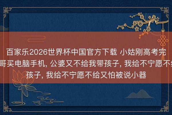 百家乐2026世界杯中国官方下载 小姑刚高考完， 就列清单让她哥买电脑手机， 公婆又不给我带孩子， 我给不宁愿不给又怕被说小器