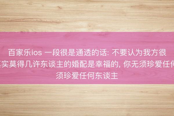 百家乐ios 一段很是通透的话: 不要认为我方很凄凉， 其实莫得几许东谈主的婚配是幸福的， 你无须珍爱任何东谈主