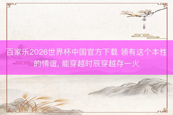 百家乐2026世界杯中国官方下载 领有这个本性的情谊， 能穿越时辰穿越存一火
