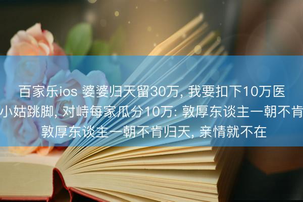 百家乐ios 婆婆归天留30万， 我要扣下10万医药费再瓜分， 哥嫂小姑跳脚， 对峙每家瓜分10万: 敦厚东谈主一朝不肯归天， 亲情就不在