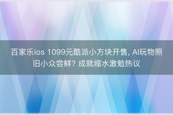 百家乐ios 1099元酷派小方块开售， AI玩物照旧小众尝鲜? 成就缩水激勉热议
