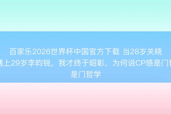 百家乐2026世界杯中国官方下载 当28岁关晓彤遇上29岁李昀锐,我才终于昭彰,为何说CP感是门哲学